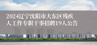 2024辽宁沈阳市大东区残疾人工作专职干事招聘19人公告