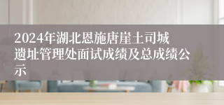 2024年湖北恩施唐崖土司城遗址管理处面试成绩及总成绩公示