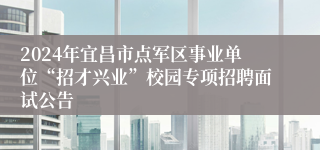 2024年宜昌市点军区事业单位“招才兴业”校园专项招聘面试公告