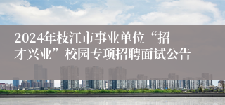 2024年枝江市事业单位“招才兴业”校园专项招聘面试公告