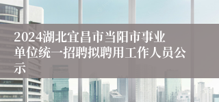 2024湖北宜昌市当阳市事业单位统一招聘拟聘用工作人员公示