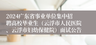 2024广东省事业单位集中招聘高校毕业生（云浮市人民医院、云浮市妇幼保健院）面试公告