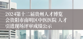 2024第十二届贵州人才博览会贵阳市南明区中医医院 人才引进现场评审成绩公示