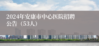 2024年安康市中心医院招聘公告（53人）