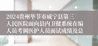 2024贵州毕节市威宁县第三人民医院面向县内卫健系统在编人员考调医护人员面试成绩及总成绩公示