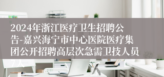 2024年浙江医疗卫生招聘公告-嘉兴海宁市中心医院医疗集团公开招聘高层次急需卫技人员7人