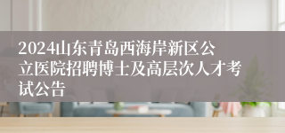 2024山东青岛西海岸新区公立医院招聘博士及高层次人才考试公告