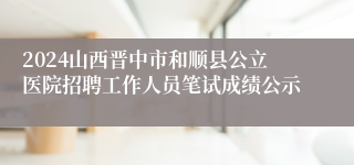 2024山西晋中市和顺县公立医院招聘工作人员笔试成绩公示