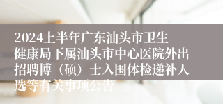 2024上半年广东汕头市卫生健康局下属汕头市中心医院外出招聘博（硕）士入围体检递补人选等有关事项公告