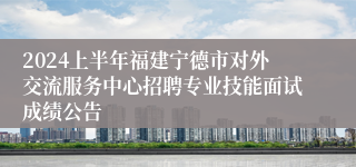 2024上半年福建宁德市对外交流服务中心招聘专业技能面试成绩公告