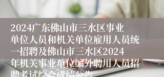 2024广东佛山市三水区事业单位人员和机关单位雇用人员统一招聘及佛山市三水区2024年机关事业单位编外聘用人员招聘考试综合成绩公告