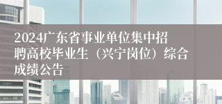 2024广东省事业单位集中招聘高校毕业生（兴宁岗位）综合成绩公告