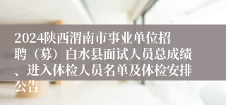 2024陕西渭南市事业单位招聘（募）白水县面试人员总成绩、进入体检人员名单及体检安排公告