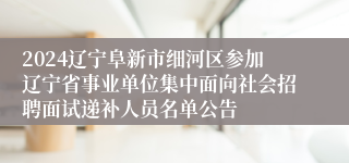 2024辽宁阜新市细河区参加辽宁省事业单位集中面向社会招聘面试递补人员名单公告