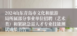 2024山东青岛市文化和旅游局所属部分事业单位招聘（艺术类）和紧缺急需人才专业技能测试成绩公告