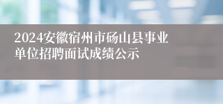 2024安徽宿州市砀山县事业单位招聘面试成绩公示