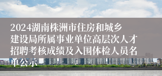 2024湖南株洲市住房和城乡建设局所属事业单位高层次人才招聘考核成绩及入围体检人员名单公示