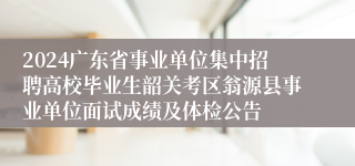 2024广东省事业单位集中招聘高校毕业生韶关考区翁源县事业单位面试成绩及体检公告