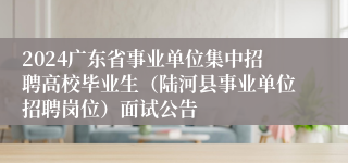 2024广东省事业单位集中招聘高校毕业生（陆河县事业单位招聘岗位）面试公告