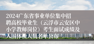 2024广东省事业单位集中招聘高校毕业生（云浮市云安区中小学教师岗位）考生面试成绩及入围体检人员名单公布