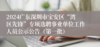 2024广东深圳市宝安区“湾区先锋”专项选聘事业单位工作人员公示公告（第一批）