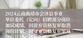 2024云南曲靖市会泽县事业单位委托（定向）招聘部分岗位加试成绩、因放弃资格复审取消岗位计划、因放弃资格复审缩减岗位计划、递补人员、资
