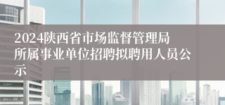 2024陕西省市场监督管理局所属事业单位招聘拟聘用人员公示