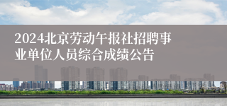 2024北京劳动午报社招聘事业单位人员综合成绩公告