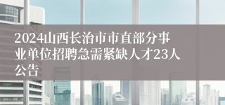 2024山西长治市市直部分事业单位招聘急需紧缺人才23人公告