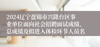 2024辽宁盘锦市兴隆台区事业单位面向社会招聘面试成绩、总成绩及拟进入体检环节人员名单