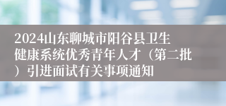 2024山东聊城市阳谷县卫生健康系统优秀青年人才（第二批）引进面试有关事项通知