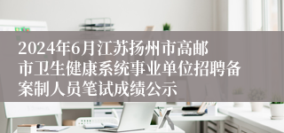 2024年6月江苏扬州市高邮市卫生健康系统事业单位招聘备案制人员笔试成绩公示