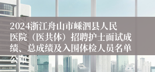 2024浙江舟山市嵊泗县人民医院（医共体）招聘护士面试成绩、总成绩及入围体检人员名单公布