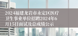 2024福建龙岩市永定区医疗卫生事业单位招聘2024年6月15日面试及总成绩公示