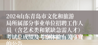 2024山东青岛市文化和旅游局所属部分事业单位招聘工作人员（含艺术类和紧缺急需人才）考试总成绩及考察体检有关事宜的公告