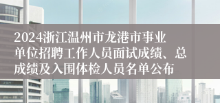 2024浙江温州市龙港市事业单位招聘工作人员面试成绩、总成绩及入围体检人员名单公布