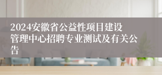 2024安徽省公益性项目建设管理中心招聘专业测试及有关公告