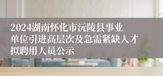 2024湖南怀化市沅陵县事业单位引进高层次及急需紧缺人才拟聘用人员公示