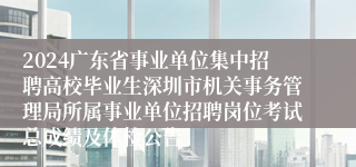 2024广东省事业单位集中招聘高校毕业生深圳市机关事务管理局所属事业单位招聘岗位考试总成绩及体检公告