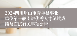 2024四川眉山市青神县事业单位第一轮引进优秀人才笔试成绩及面试有关事项公告