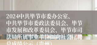 2024中共毕节市委办公室、中共毕节市委政法委员会、毕节市发展和改革委员会、毕节市司法局所属事业单位面向社会招聘总成绩公示（贵州）