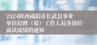 2024陕西咸阳市长武县事业单位招聘（募）工作人员各岗位面试成绩的通知