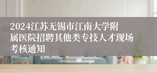 2024江苏无锡市江南大学附属医院招聘其他类专技人才现场考核通知