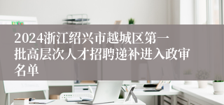 2024浙江绍兴市越城区第一批高层次人才招聘递补进入政审名单