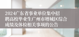 2024广东省事业单位集中招聘高校毕业生广州市增城区综合成绩及体检相关事项的公告