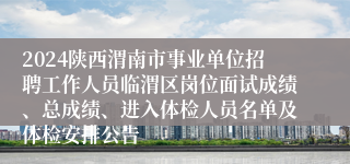 2024陕西渭南市事业单位招聘工作人员临渭区岗位面试成绩、总成绩、进入体检人员名单及体检安排公告