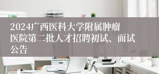 2024广西医科大学附属肿瘤医院第二批人才招聘初试、面试公告