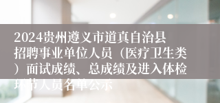 2024贵州遵义市道真自治县招聘事业单位人员（医疗卫生类）面试成绩、总成绩及进入体检环节人员名单公示