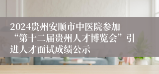 2024贵州安顺市中医院参加“第十二届贵州人才博览会”引进人才面试成绩公示