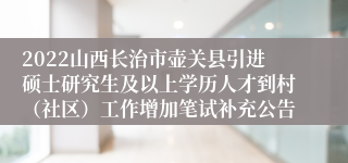 2022山西长治市壶关县引进硕士研究生及以上学历人才到村（社区）工作增加笔试补充公告